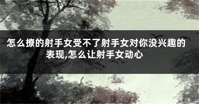 怎么撩的射手女受不了射手女对你没兴趣的表现,怎么让射手女动心