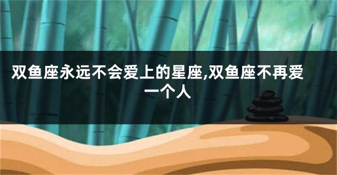 双鱼座永远不会爱上的星座,双鱼座不再爱一个人