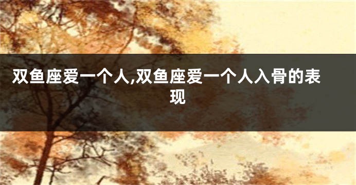 双鱼座爱一个人,双鱼座爱一个人入骨的表现