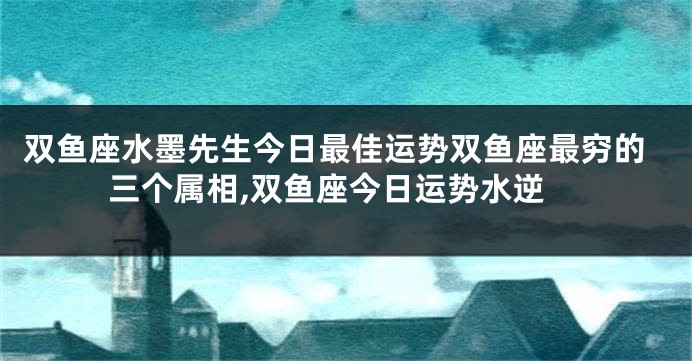 双鱼座水墨先生今日最佳运势双鱼座最穷的三个属相,双鱼座今日运势水逆