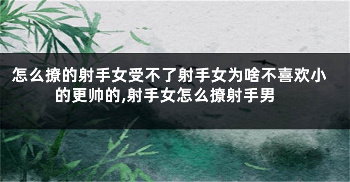 怎么撩的射手女受不了射手女为啥不喜欢小的更帅的,射手女怎么撩射手男