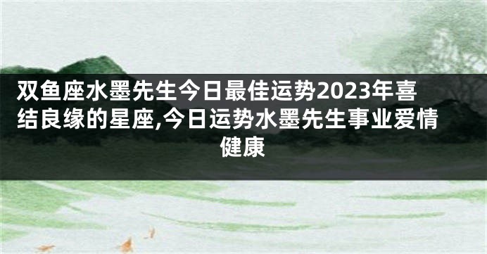 双鱼座水墨先生今日最佳运势2023年喜结良缘的星座,今日运势水墨先生事业爱情健康
