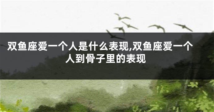双鱼座爱一个人是什么表现,双鱼座爱一个人到骨子里的表现