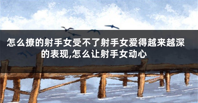 怎么撩的射手女受不了射手女爱得越来越深的表现,怎么让射手女动心