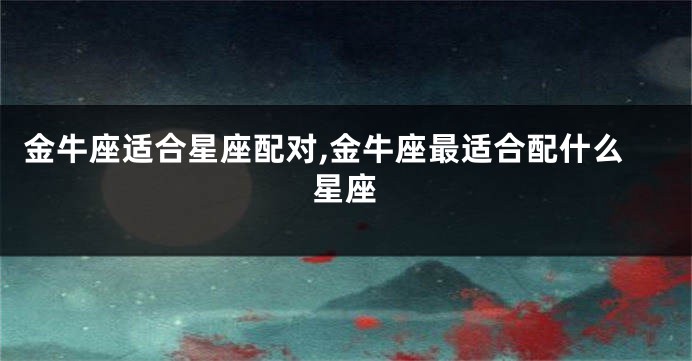 金牛座适合星座配对,金牛座最适合配什么星座