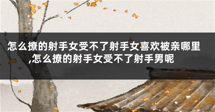 怎么撩的射手女受不了射手女喜欢被亲哪里,怎么撩的射手女受不了射手男呢