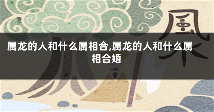 属龙的人和什么属相合,属龙的人和什么属相合婚