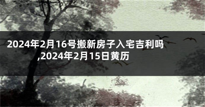 2024年2月16号搬新房子入宅吉利吗,2024年2月15日黄历