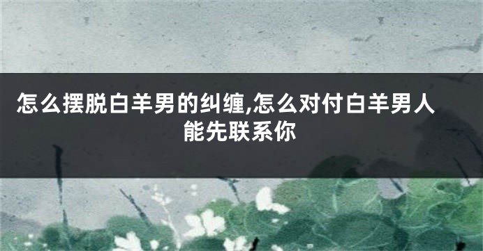 怎么摆脱白羊男的纠缠,怎么对付白羊男人能先联系你