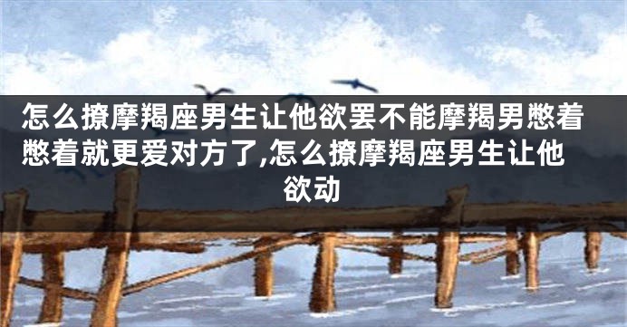 怎么撩摩羯座男生让他欲罢不能摩羯男憋着憋着就更爱对方了,怎么撩摩羯座男生让他欲动