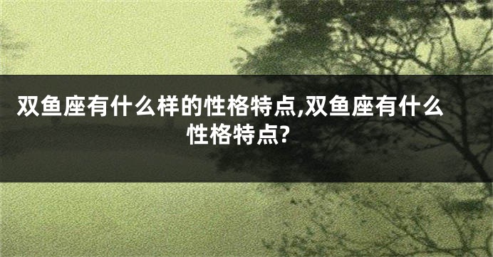 双鱼座有什么样的性格特点,双鱼座有什么性格特点?