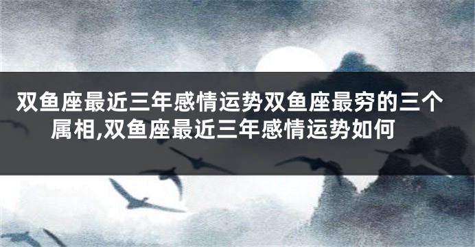 双鱼座最近三年感情运势双鱼座最穷的三个属相,双鱼座最近三年感情运势如何