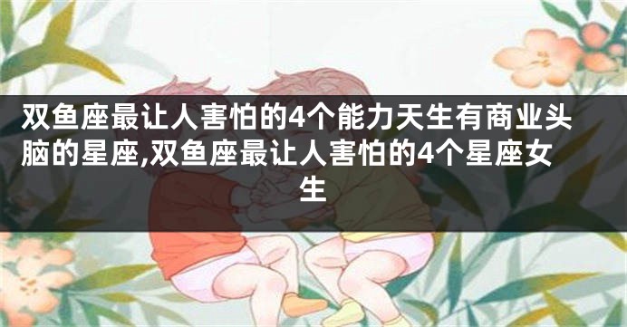 双鱼座最让人害怕的4个能力天生有商业头脑的星座,双鱼座最让人害怕的4个星座女生