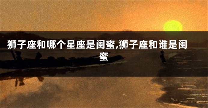 狮子座和哪个星座是闺蜜,狮子座和谁是闺蜜