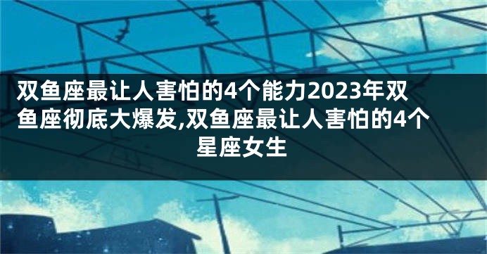 双鱼座最让人害怕的4个能力2023年双鱼座彻底大爆发,双鱼座最让人害怕的4个星座女生