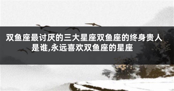 双鱼座最讨厌的三大星座双鱼座的终身贵人是谁,永远喜欢双鱼座的星座