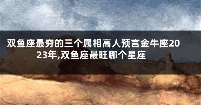 双鱼座最穷的三个属相高人预言金牛座2023年,双鱼座最旺哪个星座