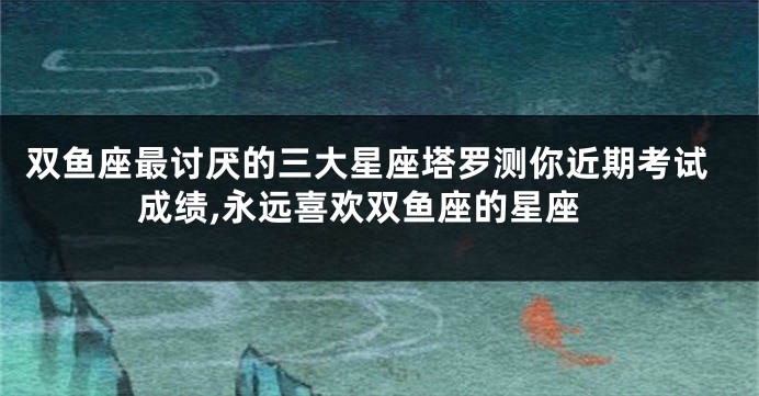 双鱼座最讨厌的三大星座塔罗测你近期考试成绩,永远喜欢双鱼座的星座