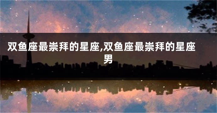 双鱼座最崇拜的星座,双鱼座最崇拜的星座男