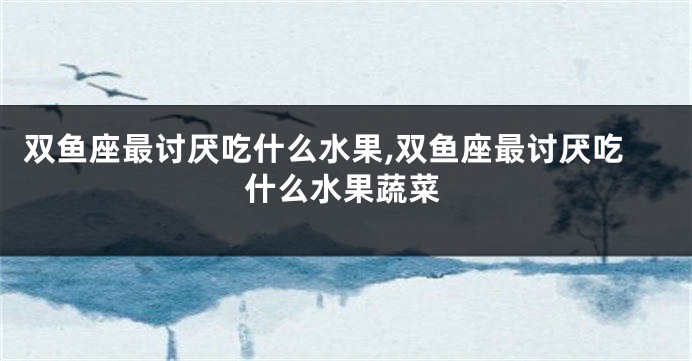 双鱼座最讨厌吃什么水果,双鱼座最讨厌吃什么水果蔬菜