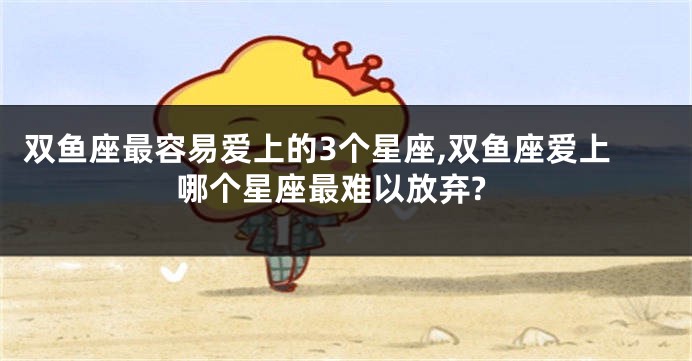 双鱼座最容易爱上的3个星座,双鱼座爱上哪个星座最难以放弃?