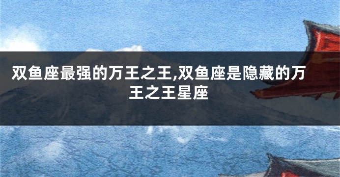 双鱼座最强的万王之王,双鱼座是隐藏的万王之王星座