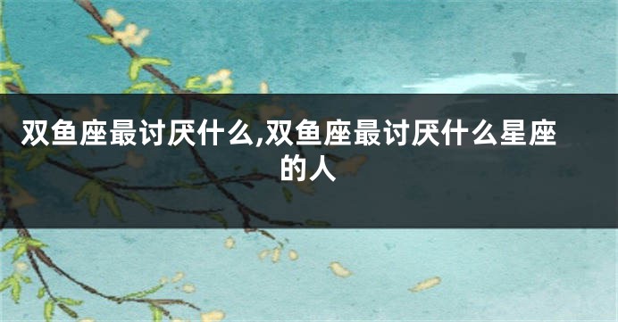 双鱼座最讨厌什么,双鱼座最讨厌什么星座的人