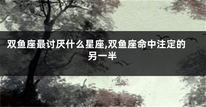 双鱼座最讨厌什么星座,双鱼座命中注定的另一半
