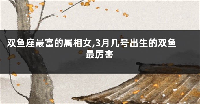 双鱼座最富的属相女,3月几号出生的双鱼最厉害