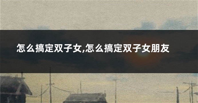 怎么搞定双子女,怎么搞定双子女朋友