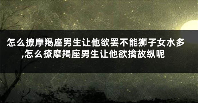 怎么撩摩羯座男生让他欲罢不能狮子女水多,怎么撩摩羯座男生让他欲擒故纵呢