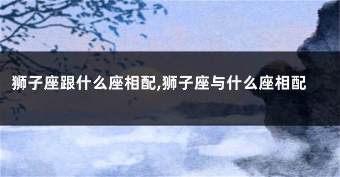 狮子座跟什么座相配,狮子座与什么座相配