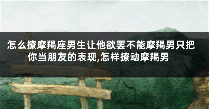 怎么撩摩羯座男生让他欲罢不能摩羯男只把你当朋友的表现,怎样撩动摩羯男