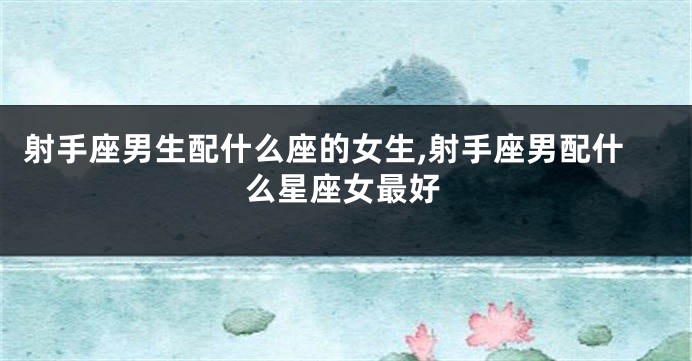 射手座男生配什么座的女生,射手座男配什么星座女最好