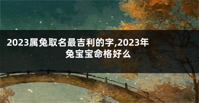 2023属兔取名最吉利的字,2023年兔宝宝命格好么