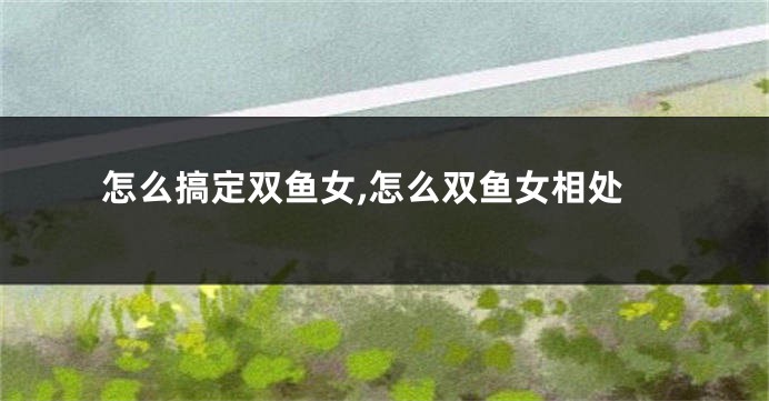 怎么搞定双鱼女,怎么双鱼女相处