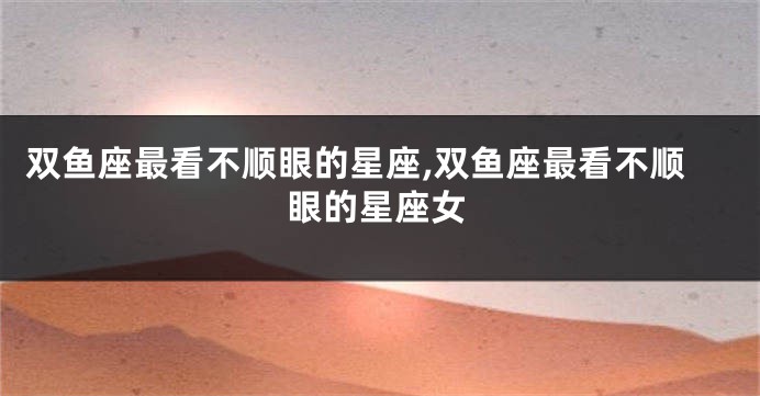 双鱼座最看不顺眼的星座,双鱼座最看不顺眼的星座女