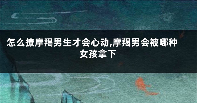 怎么撩摩羯男生才会心动,摩羯男会被哪种女孩拿下