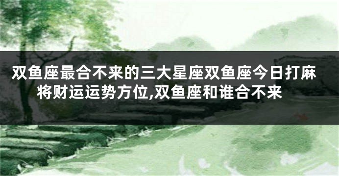 双鱼座最合不来的三大星座双鱼座今日打麻将财运运势方位,双鱼座和谁合不来