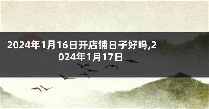 2024年1月16日开店铺日子好吗,2024年1月17日