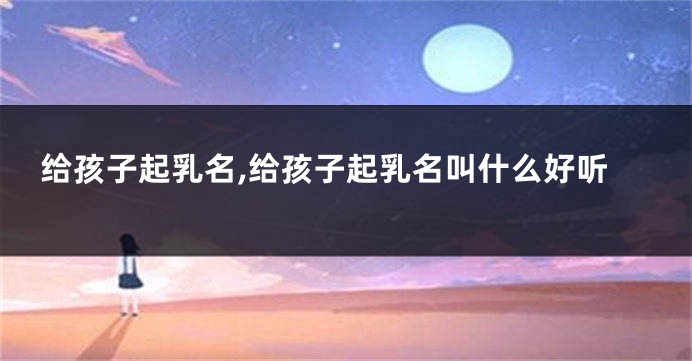 给孩子起乳名,给孩子起乳名叫什么好听