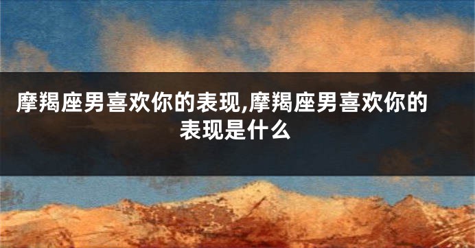 摩羯座男喜欢你的表现,摩羯座男喜欢你的表现是什么