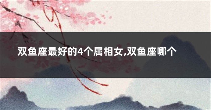 双鱼座最好的4个属相女,双鱼座哪个