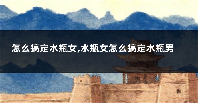 怎么搞定水瓶女,水瓶女怎么搞定水瓶男