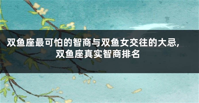 双鱼座最可怕的智商与双鱼女交往的大忌,双鱼座真实智商排名