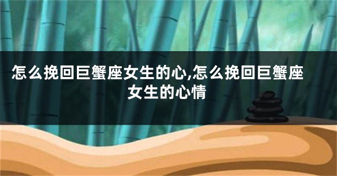 怎么挽回巨蟹座女生的心,怎么挽回巨蟹座女生的心情