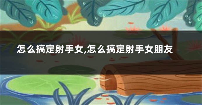 怎么搞定射手女,怎么搞定射手女朋友