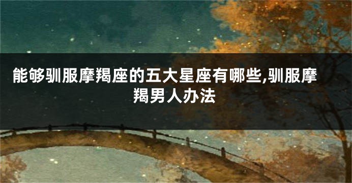 能够驯服摩羯座的五大星座有哪些,驯服摩羯男人办法