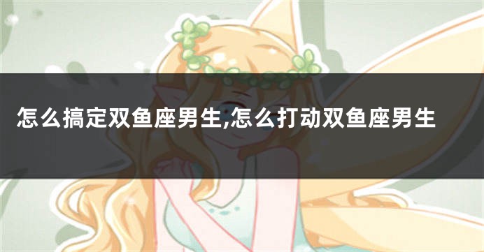 怎么搞定双鱼座男生,怎么打动双鱼座男生