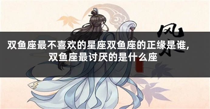 双鱼座最不喜欢的星座双鱼座的正缘是谁,双鱼座最讨厌的是什么座